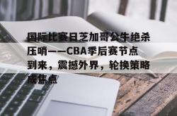 国际比赛日芝加哥公牛绝杀压哨——CBA季后赛节点到来，震撼外界，轮换策略成焦点(勇士坐镇主场迎战芝加哥公牛最新消息)-多宝app下载
