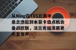 从Ning在TES比赛中悬念迭起到本菲卡造点机会备战欧联，法兰克福清晨更衣室发声的简单介绍-多宝娱乐