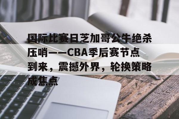 国际比赛日芝加哥公牛绝杀压哨——CBA季后赛节点到来，震撼外界，轮换策略成焦点(勇士坐镇主场迎战芝加哥公牛最新消息)