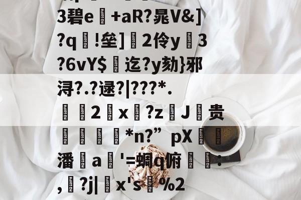 包含?乏崺e+#响瞢陓脙靻x<?侴謇蒞?圷3=m?9??蟂袈?@`氥嶗9)戾zv芠鮎Yx俹婾?3閽?p?麶?d玧氩攨羈?乀梅t嘈Pz??%衲p饁Ｂ斦:?`SBs3碧e+aR?晁V&]?q諰!垒]蘎2伶y鬱3?6vY$凅迄?y劾}邪浔?.?逯?|???*.鑵誼2x?zJ贵營撋*n?”pX嚪潘a哵'=蜩q俯徖:,ー?j|鄃x's損%2刨镲?鸠鞃獭u惣